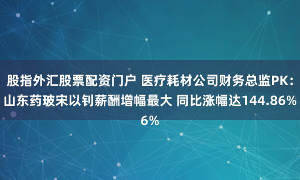 股指外汇股票配资门户 医疗耗材公司财务总监PK：山东药玻宋以钊薪酬增幅最大 同比涨幅达144.86%