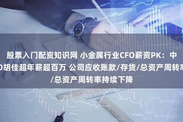 股票入门配资知识网 小金属行业CFO薪资PK：中钨高新CFO胡佳超年薪超百万 公司应收账款/存货/总资产周转率持续下降