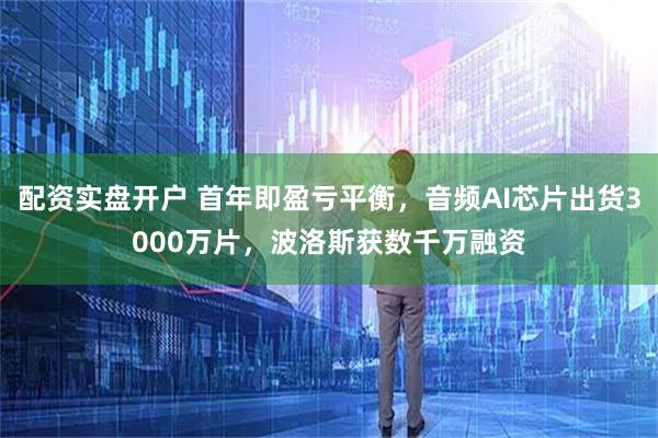 配资实盘开户 首年即盈亏平衡，音频AI芯片出货3000万片，波洛斯获数千万融资