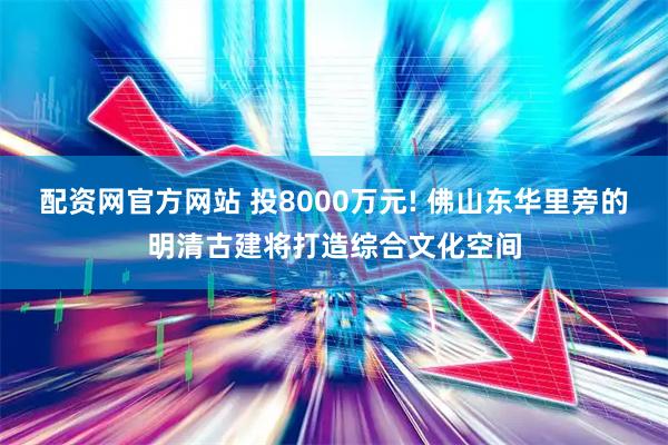 配资网官方网站 投8000万元! 佛山东华里旁的明清古建将打造综合文化空间