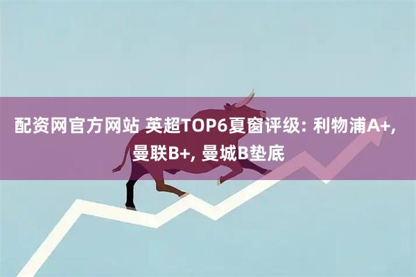 配资网官方网站 英超TOP6夏窗评级: 利物浦A+, 曼联B+, 曼城B垫底