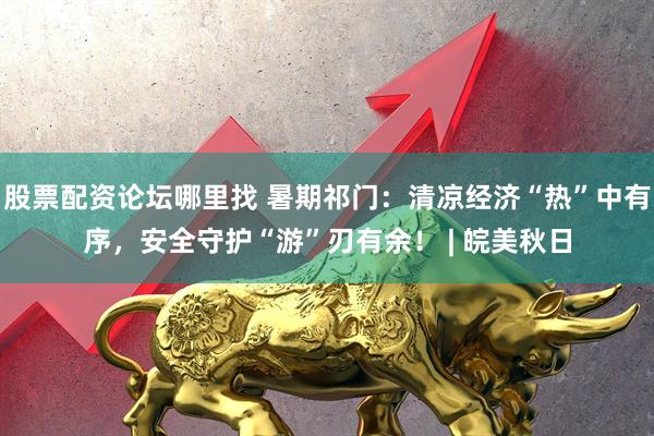 股票配资论坛哪里找 暑期祁门：清凉经济“热”中有序，安全守护“游”刃有余！ | 皖美秋日