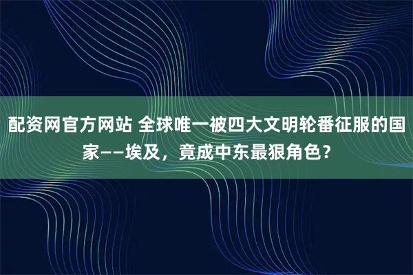 配资网官方网站 全球唯一被四大文明轮番征服的国家——埃及，竟成中东最狠角色？