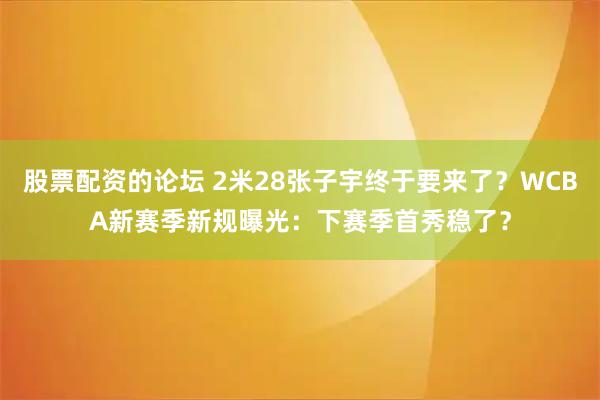股票配资的论坛 2米28张子宇终于要来了？WCBA新赛季新规曝光：下赛季首秀稳了？