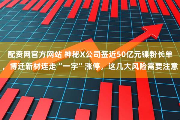 配资网官方网站 神秘X公司签近50亿元镍粉长单，博迁新材连走“一字”涨停，这几大风险需要注意