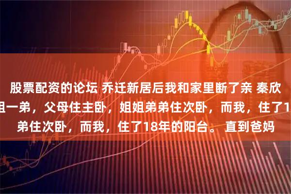 股票配资的论坛 乔迁新居后我和家里断了亲 秦欣悦秦昊林伊可 我有一姐一弟，父母住主卧，姐姐弟弟住次卧，而我，住了18年的阳台。 直到爸妈