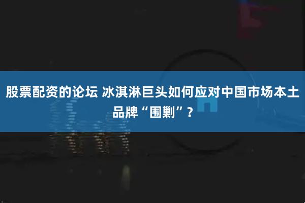股票配资的论坛 冰淇淋巨头如何应对中国市场本土品牌“围剿”？