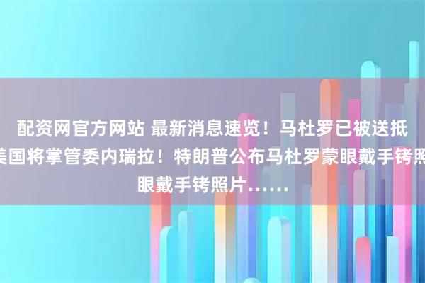 配资网官方网站 最新消息速览！马杜罗已被送抵纽约！美国将掌管委内瑞拉！特朗普公布马杜罗蒙眼戴手铐照片……