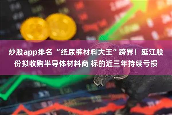 炒股app排名 “纸尿裤材料大王”跨界！延江股份拟收购半导体材料商 标的近三年持续亏损