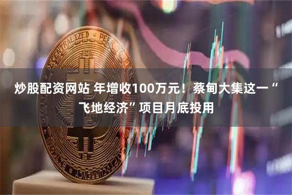 炒股配资网站 年增收100万元！蔡甸大集这一“飞地经济”项目月底投用