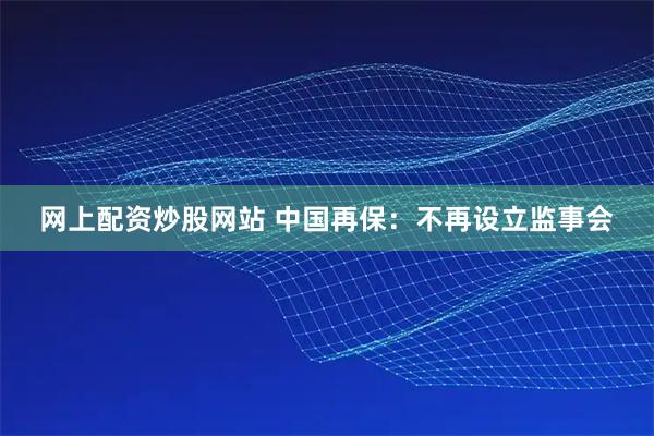 网上配资炒股网站 中国再保：不再设立监事会