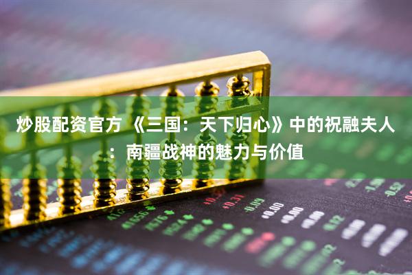 炒股配资官方 《三国：天下归心》中的祝融夫人：南疆战神的魅力与价值