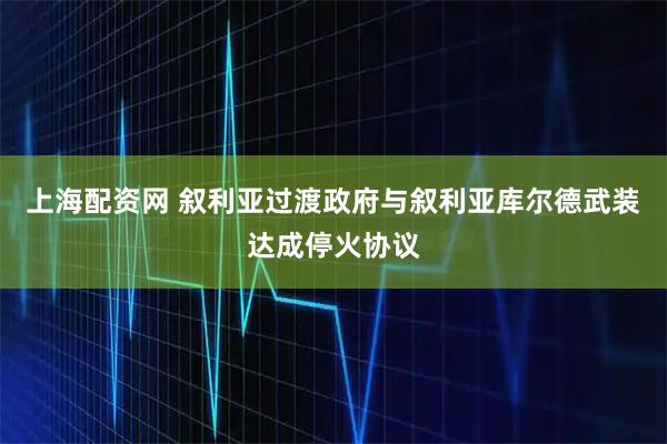 上海配资网 叙利亚过渡政府与叙利亚库尔德武装达成停火协议