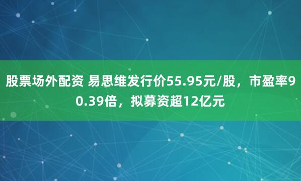股票场外配资 易思维发行价55.95元/股，市盈率90.39倍，拟募资超12亿元