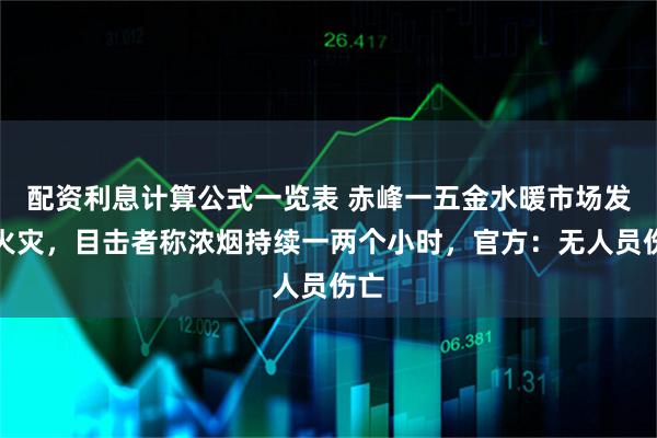 配资利息计算公式一览表 赤峰一五金水暖市场发生火灾，目击者称浓烟持续一两个小时，官方：无人员伤亡