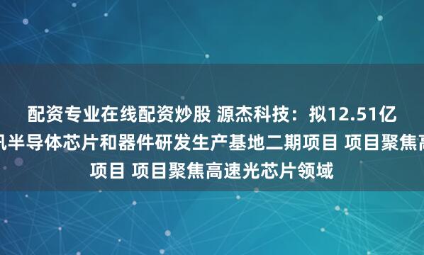 配资专业在线配资炒股 源杰科技：拟12.51亿元投建光电通讯半导体芯片和器件研发生产基地二期项目 项目聚焦高速光芯片领域