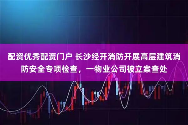 配资优秀配资门户 长沙经开消防开展高层建筑消防安全专项检查，一物业公司被立案查处