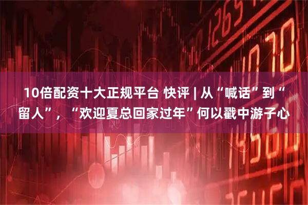 10倍配资十大正规平台 快评 | 从“喊话”到“留人”，“欢迎夏总回家过年”何以戳中游子心