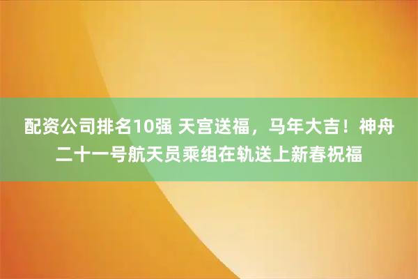 配资公司排名10强 天宫送福，马年大吉！神舟二十一号航天员乘组在轨送上新春祝福