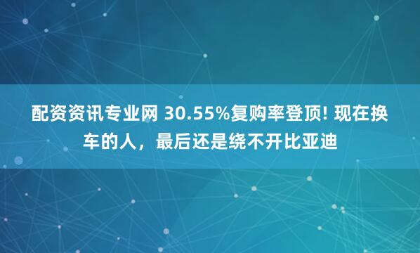 配资资讯专业网 30.55%复购率登顶! 现在换车的人，最后还是绕不开比亚迪