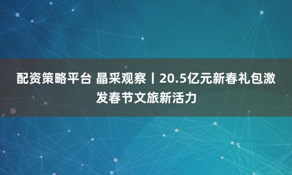 配资策略平台 晶采观察丨20.5亿元新春礼包激发春节文旅新活力