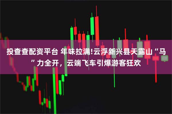 投查查配资平台 年味拉满!云浮新兴县天露山“马”力全开，云端飞车引爆游客狂欢