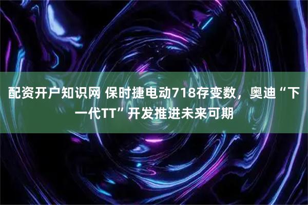 配资开户知识网 保时捷电动718存变数，奥迪“下一代TT”开发推进未来可期