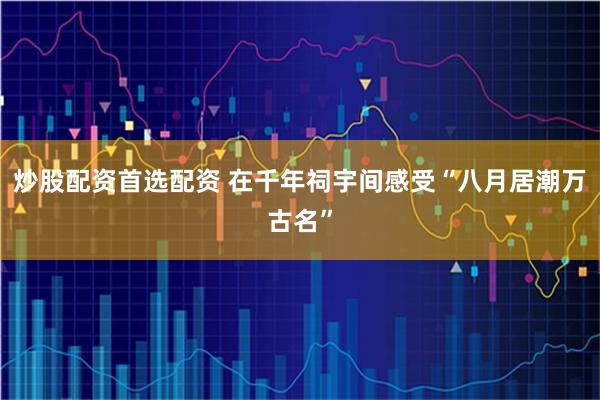 炒股配资首选配资 在千年祠宇间感受“八月居潮万古名”