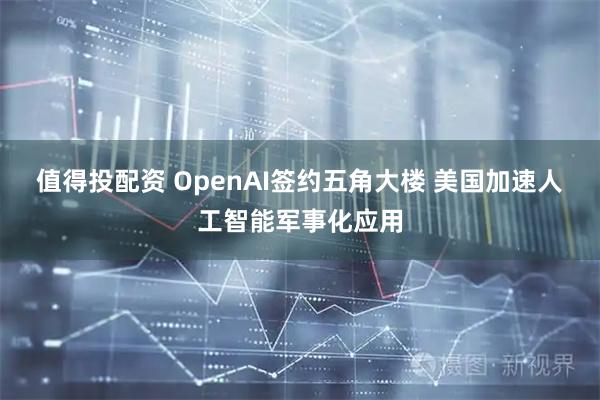 值得投配资 OpenAI签约五角大楼 美国加速人工智能军事化应用