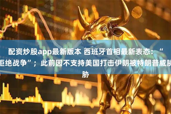 配资炒股app最新版本 西班牙首相最新表态：“拒绝战争”；此前因不支持美国打击伊朗被特朗普威胁