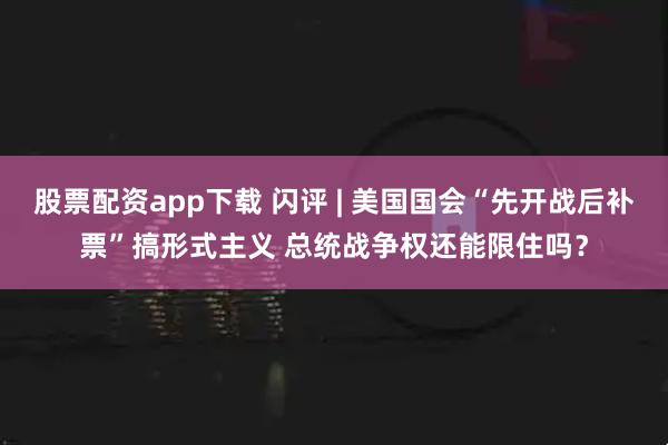 股票配资app下载 闪评 | 美国国会“先开战后补票”搞形式主义 总统战争权还能限住吗？