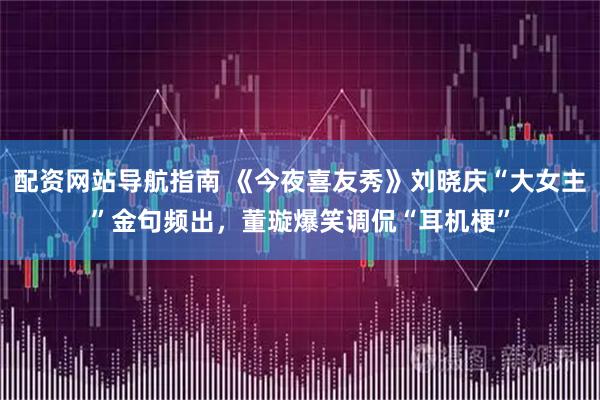 配资网站导航指南 《今夜喜友秀》刘晓庆“大女主”金句频出，董璇爆笑调侃“耳机梗”