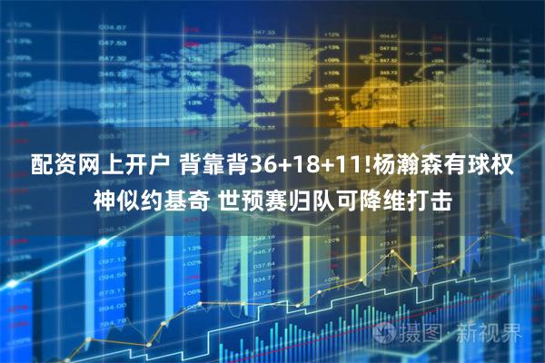 配资网上开户 背靠背36+18+11!杨瀚森有球权神似约基奇 世预赛归队可降维打击