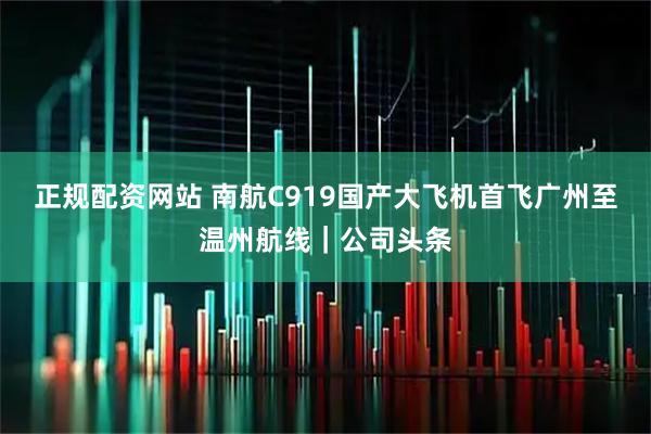 正规配资网站 南航C919国产大飞机首飞广州至温州航线｜公司头条