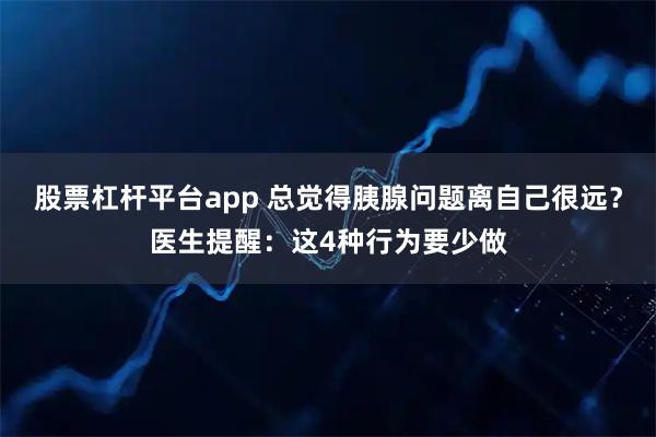 股票杠杆平台app 总觉得胰腺问题离自己很远？医生提醒：这4种行为要少做