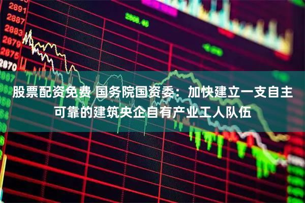 股票配资免费 国务院国资委：加快建立一支自主可靠的建筑央企自有产业工人队伍