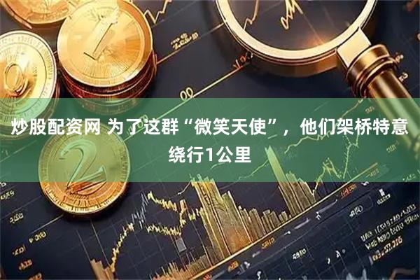 炒股配资网 为了这群“微笑天使”，他们架桥特意绕行1公里